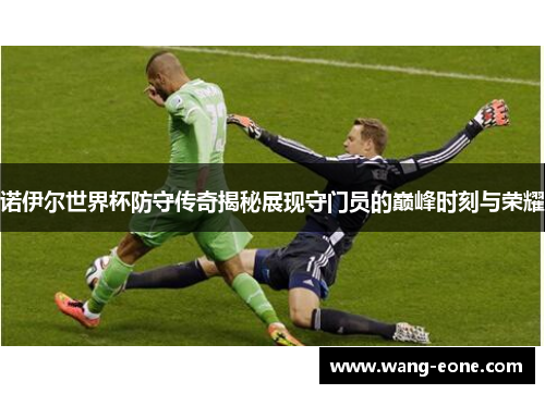 诺伊尔世界杯防守传奇揭秘展现守门员的巅峰时刻与荣耀