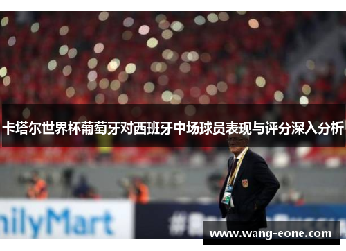 卡塔尔世界杯葡萄牙对西班牙中场球员表现与评分深入分析