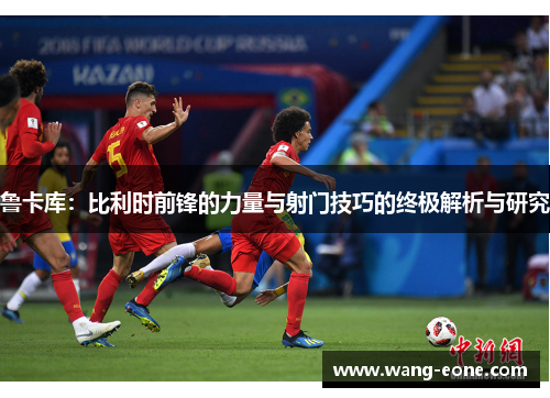 鲁卡库：比利时前锋的力量与射门技巧的终极解析与研究