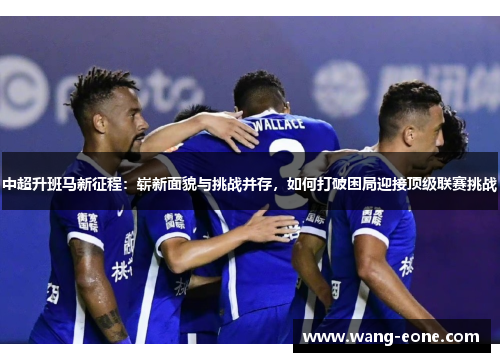 中超升班马新征程：崭新面貌与挑战并存，如何打破困局迎接顶级联赛挑战