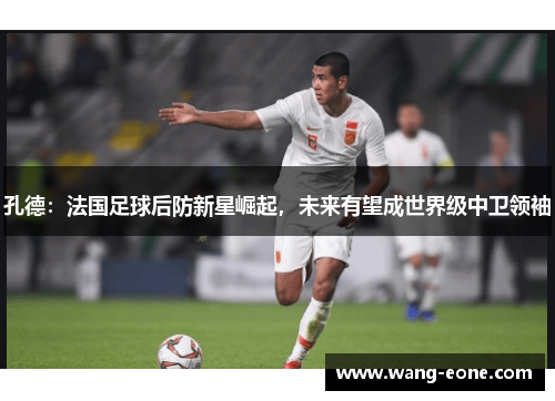 孔德：法国足球后防新星崛起，未来有望成世界级中卫领袖