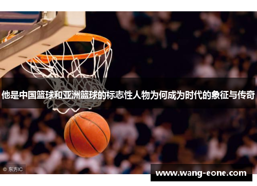 他是中国篮球和亚洲篮球的标志性人物为何成为时代的象征与传奇