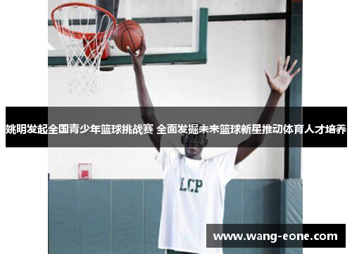 姚明发起全国青少年篮球挑战赛 全面发掘未来篮球新星推动体育人才培养