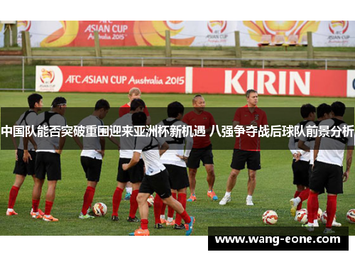 中国队能否突破重围迎来亚洲杯新机遇 八强争夺战后球队前景分析